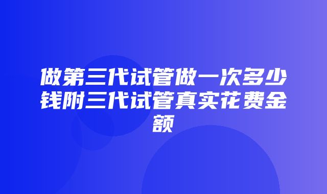 做第三代试管做一次多少钱附三代试管真实花费金额