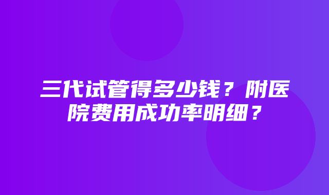 三代试管得多少钱？附医院费用成功率明细？