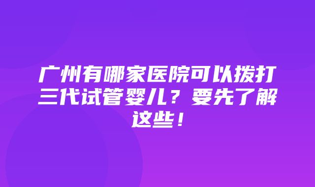 广州有哪家医院可以拨打三代试管婴儿？要先了解这些！