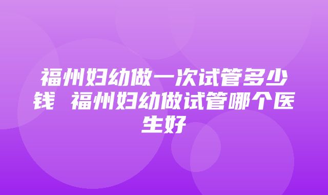 福州妇幼做一次试管多少钱 福州妇幼做试管哪个医生好