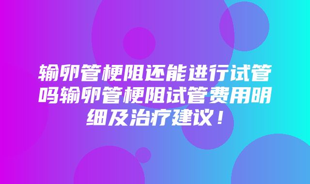 输卵管梗阻还能进行试管吗输卵管梗阻试管费用明细及治疗建议！