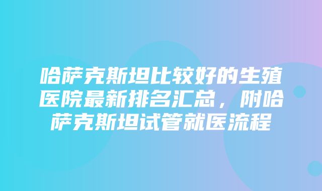 哈萨克斯坦比较好的生殖医院最新排名汇总，附哈萨克斯坦试管就医流程