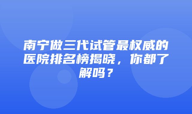 南宁做三代试管最权威的医院排名榜揭晓，你都了解吗？