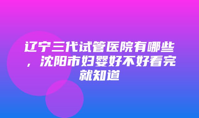 辽宁三代试管医院有哪些，沈阳市妇婴好不好看完就知道