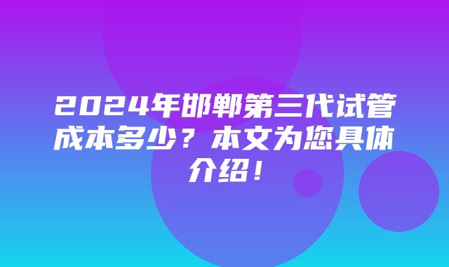 2024年邯郸第三代试管成本多少？本文为您具体介绍！