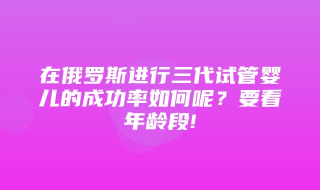 在俄罗斯进行三代试管婴儿的成功率如何呢？要看年龄段!