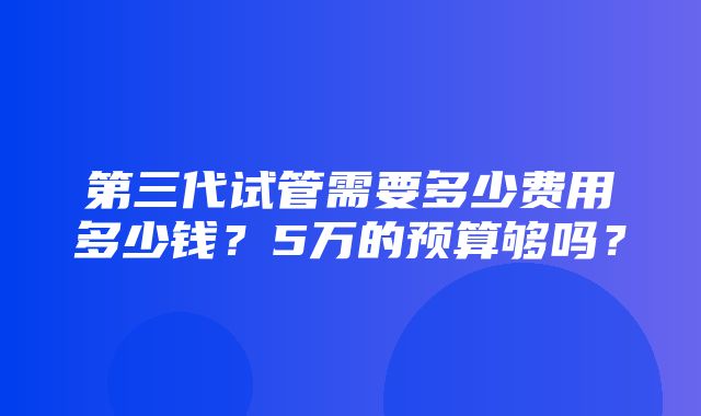 第三代试管需要多少费用多少钱？5万的预算够吗？