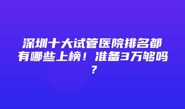 深圳十大试管医院排名都有哪些上榜！准备3万够吗？