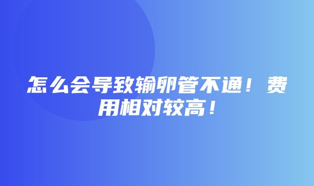 怎么会导致输卵管不通！费用相对较高！