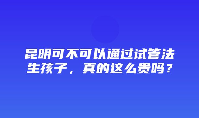 昆明可不可以通过试管法生孩子，真的这么贵吗？