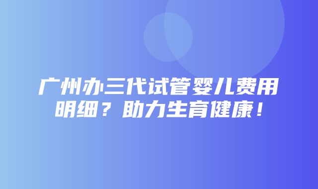 广州办三代试管婴儿费用明细？助力生育健康！