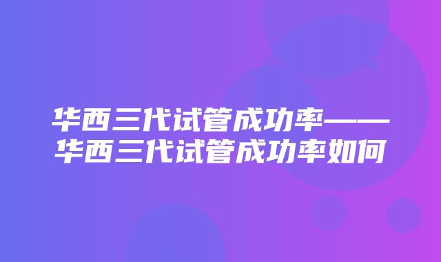 华西三代试管成功率——华西三代试管成功率如何