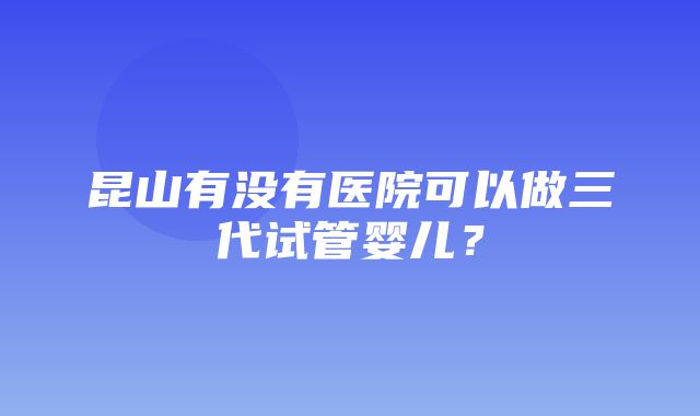 昆山有没有医院可以做三代试管婴儿？