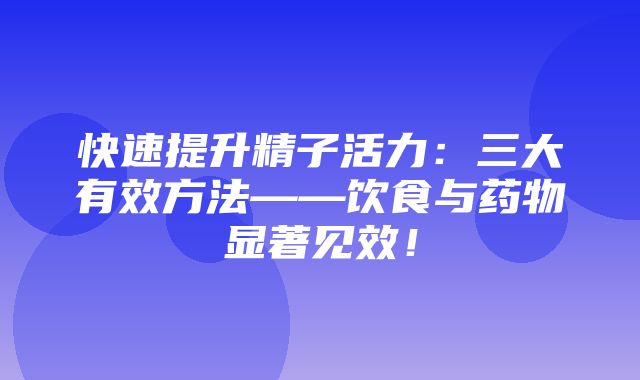 快速提升精子活力：三大有效方法——饮食与药物显著见效！