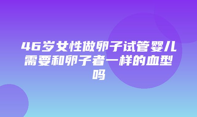 46岁女性做卵子试管婴儿需要和卵子者一样的血型吗