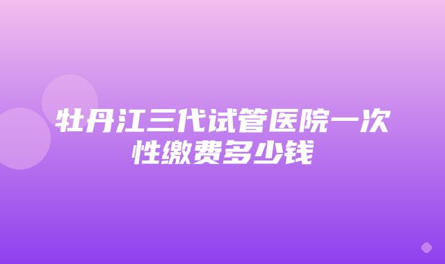 牡丹江三代试管医院一次性缴费多少钱