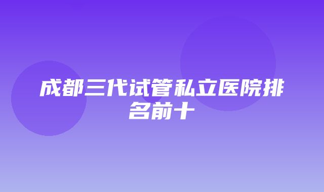 成都三代试管私立医院排名前十