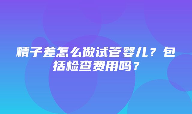 精子差怎么做试管婴儿？包括检查费用吗？