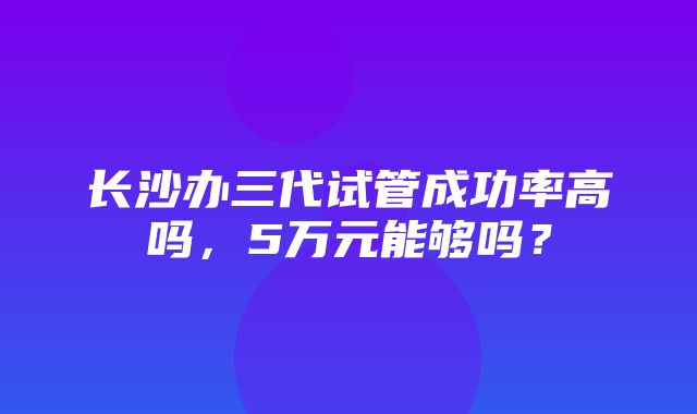 长沙办三代试管成功率高吗，5万元能够吗？