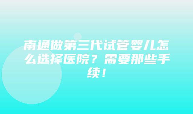 南通做第三代试管婴儿怎么选择医院？需要那些手续！