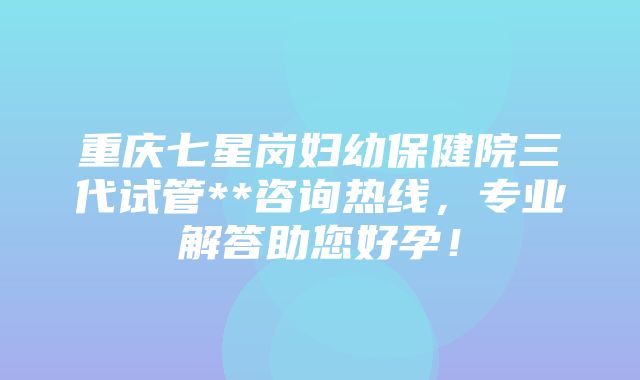 重庆七星岗妇幼保健院三代试管**咨询热线，专业解答助您好孕！