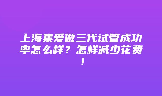 上海集爱做三代试管成功率怎么样？怎样减少花费！