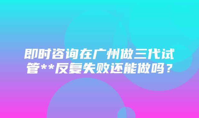 即时咨询在广州做三代试管**反复失败还能做吗？