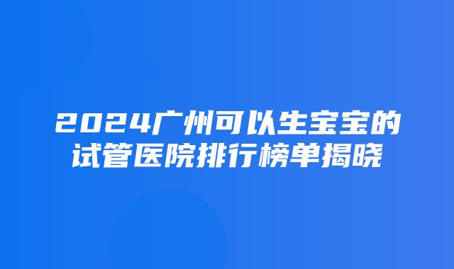 2024广州可以生宝宝的试管医院排行榜单揭晓