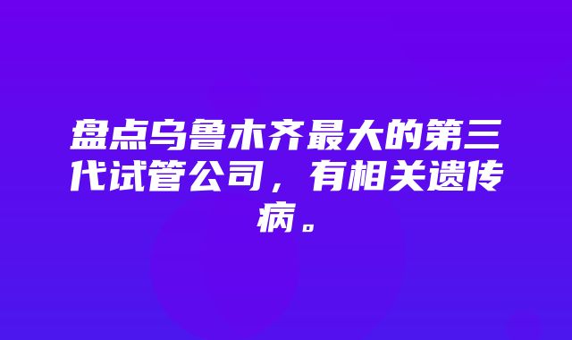 盘点乌鲁木齐最大的第三代试管公司，有相关遗传病。