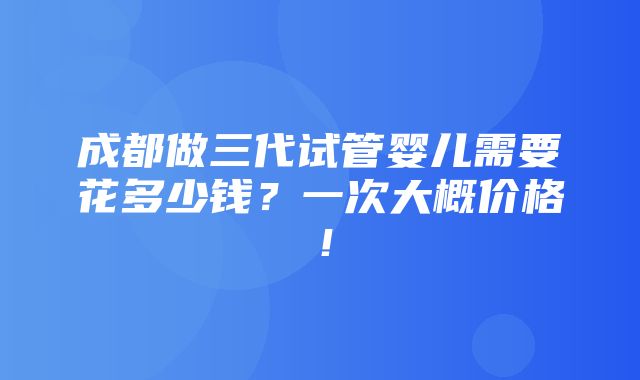 成都做三代试管婴儿需要花多少钱？一次大概价格！