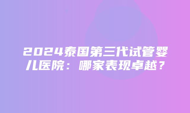 2024泰国第三代试管婴儿医院：哪家表现卓越？