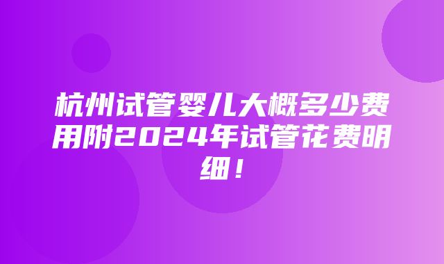 杭州试管婴儿大概多少费用附2024年试管花费明细！