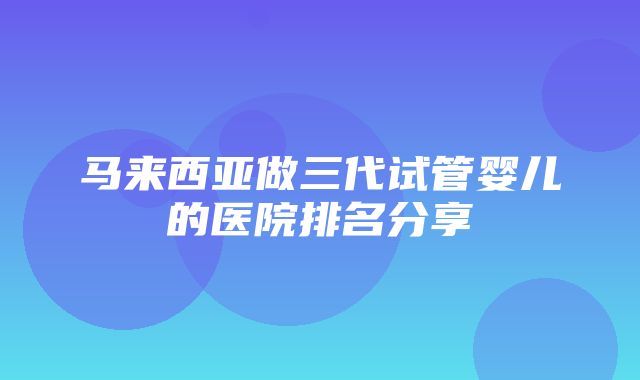 马来西亚做三代试管婴儿的医院排名分享