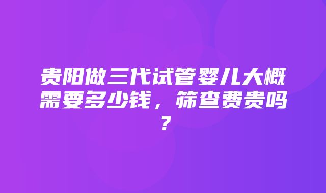 贵阳做三代试管婴儿大概需要多少钱，筛查费贵吗？