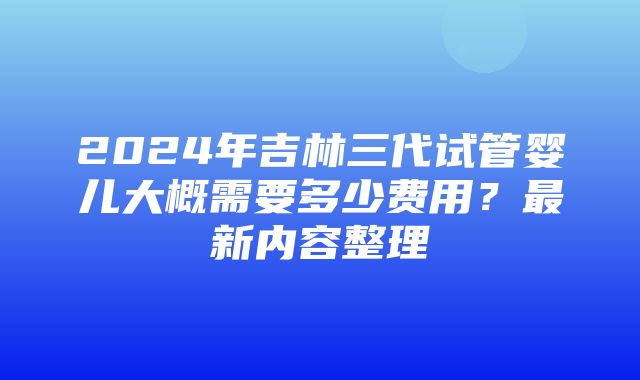 2024年吉林三代试管婴儿大概需要多少费用？最新内容整理