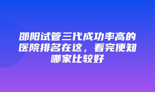 邵阳试管三代成功率高的医院排名在这，看完便知哪家比较好