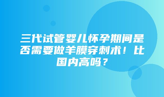 三代试管婴儿怀孕期间是否需要做羊膜穿刺术！比国内高吗？