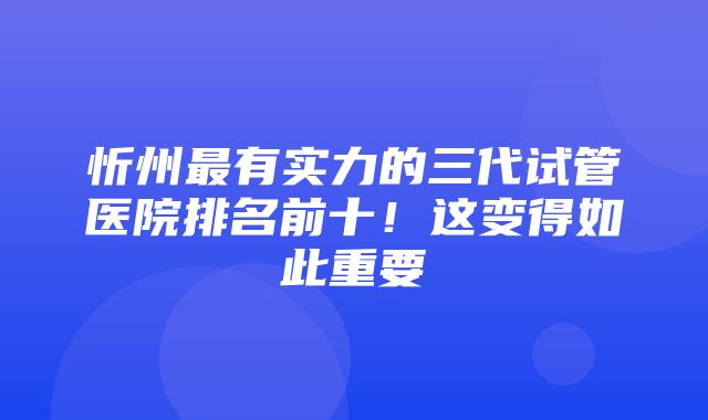 忻州最有实力的三代试管医院排名前十！这变得如此重要