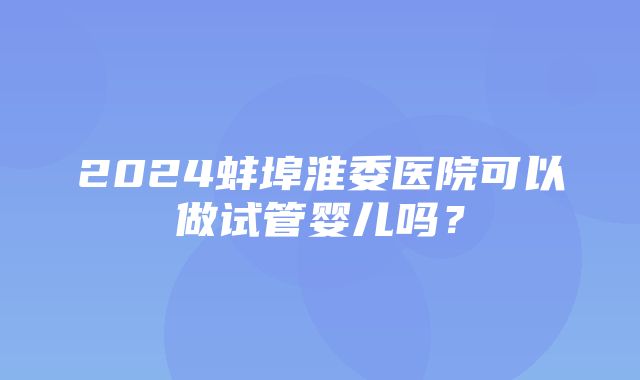 2024蚌埠淮委医院可以做试管婴儿吗？