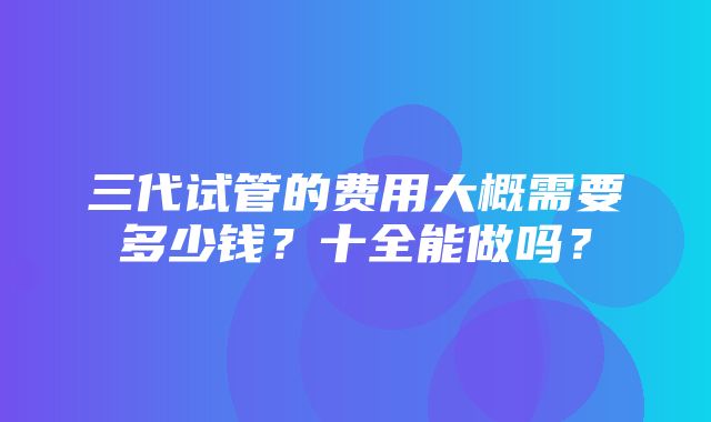 三代试管的费用大概需要多少钱？十全能做吗？