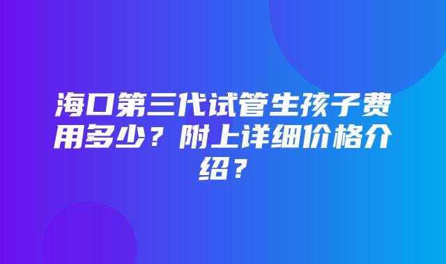 海口第三代试管生孩子费用多少？附上详细价格介绍？