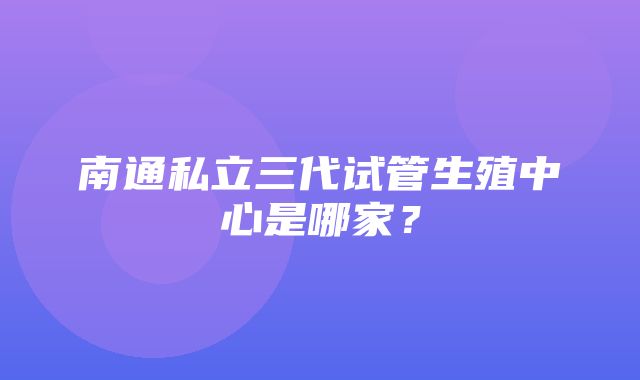 南通私立三代试管生殖中心是哪家？