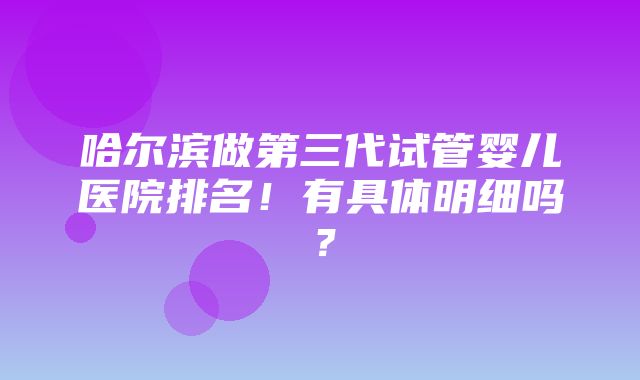 哈尔滨做第三代试管婴儿医院排名！有具体明细吗？