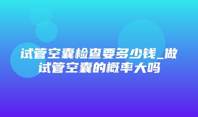 试管空囊检查要多少钱_做试管空囊的概率大吗