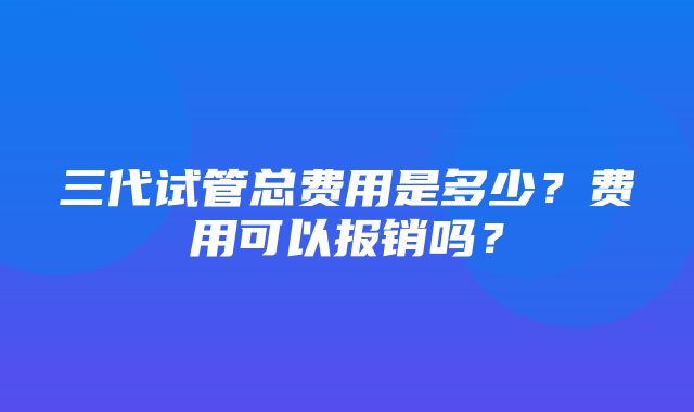 三代试管总费用是多少？费用可以报销吗？