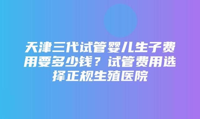 天津三代试管婴儿生子费用要多少钱？试管费用选择正规生殖医院