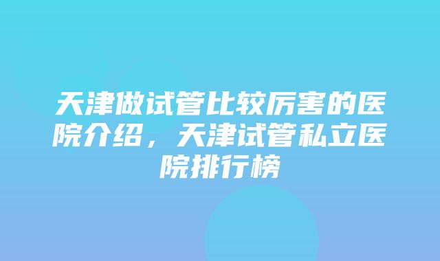 天津做试管比较厉害的医院介绍，天津试管私立医院排行榜