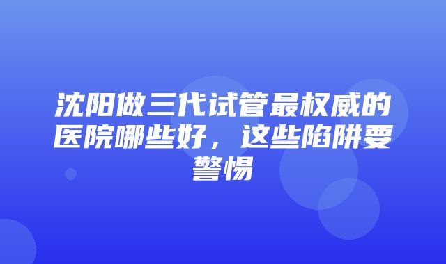 沈阳做三代试管最权威的医院哪些好，这些陷阱要警惕