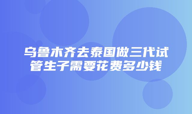 乌鲁木齐去泰国做三代试管生子需要花费多少钱