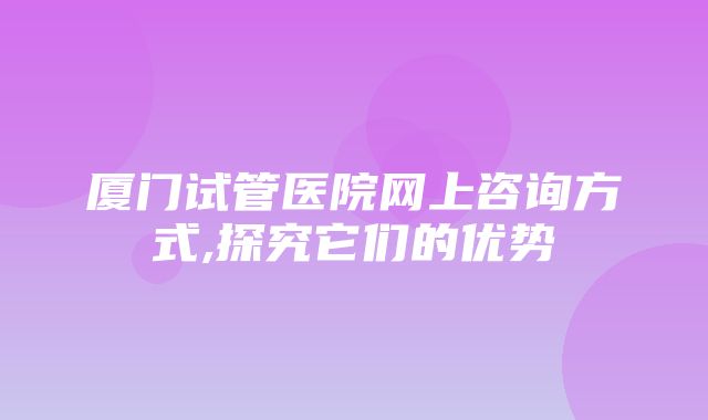 厦门试管医院网上咨询方式,探究它们的优势